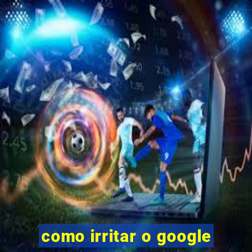 como irritar o google